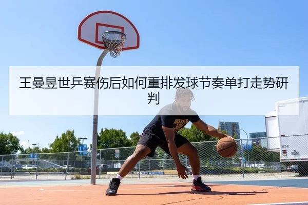 王曼昱世乒赛伤后如何重排发球节奏单打走势研判